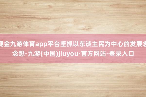 现金九游体育app平台坚抓以东谈主民为中心的发展念念想-九游(中国)jiuyou·官方网站-登录入口