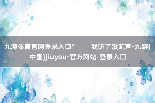 九游体育官网登录入口”        我听了没吭声-九游(中国)jiuyou·官方网站-登录入口