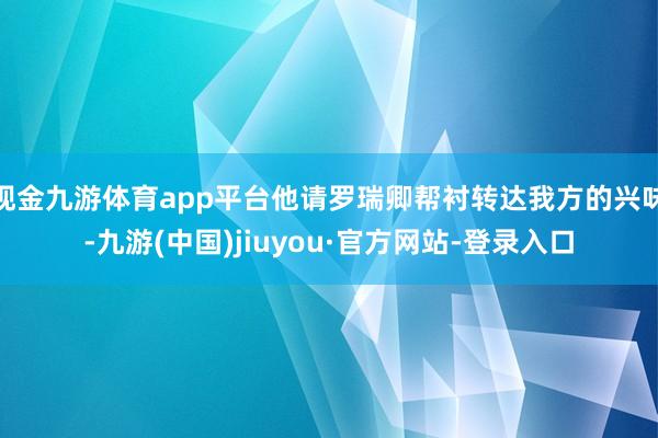 现金九游体育app平台他请罗瑞卿帮衬转达我方的兴味-九游(中国)jiuyou·官方网站-登录入口