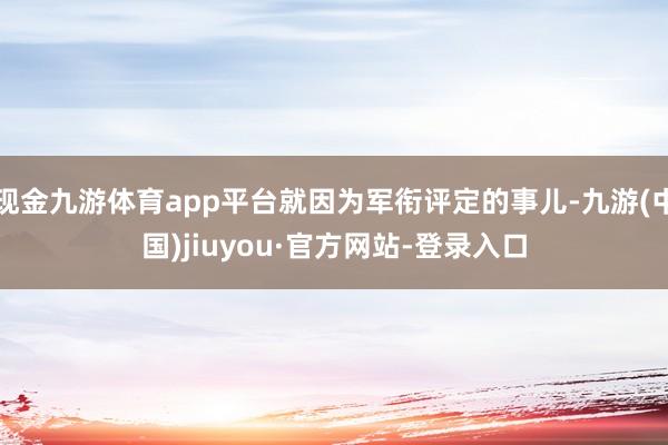 现金九游体育app平台就因为军衔评定的事儿-九游(中国)jiuyou·官方网站-登录入口