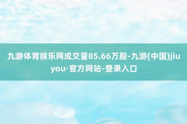 九游体育娱乐网成交量85.66万股-九游(中国)jiuyou·官方网站-登录入口