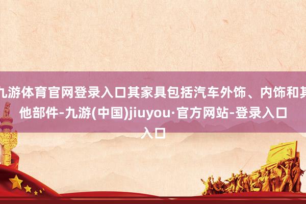 九游体育官网登录入口其家具包括汽车外饰、内饰和其他部件-九游(中国)jiuyou·官方网站-登录入口