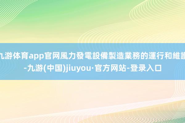 九游体育app官网風力發電設備製造業務的運行和維護-九游(中国)jiuyou·官方网站-登录入口