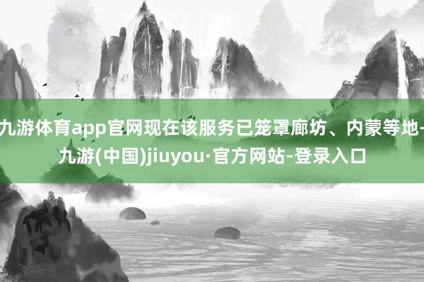 九游体育app官网现在该服务已笼罩廊坊、内蒙等地-九游(中国)jiuyou·官方网站-登录入口