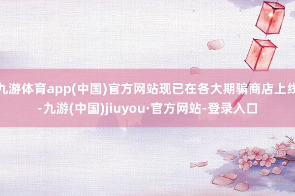 九游体育app(中国)官方网站现已在各大期骗商店上线-九游(中国)jiuyou·官方网站-登录入口