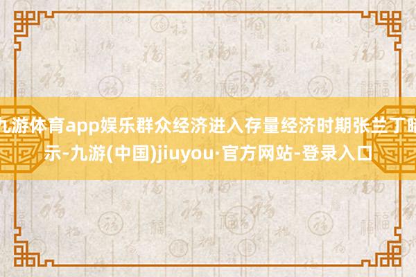 九游体育app娱乐群众经济进入存量经济时期张兰丁暗示-九游(中国)jiuyou·官方网站-登录入口