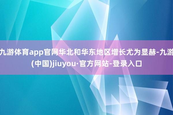 九游体育app官网华北和华东地区增长尤为显赫-九游(中国)jiuyou·官方网站-登录入口