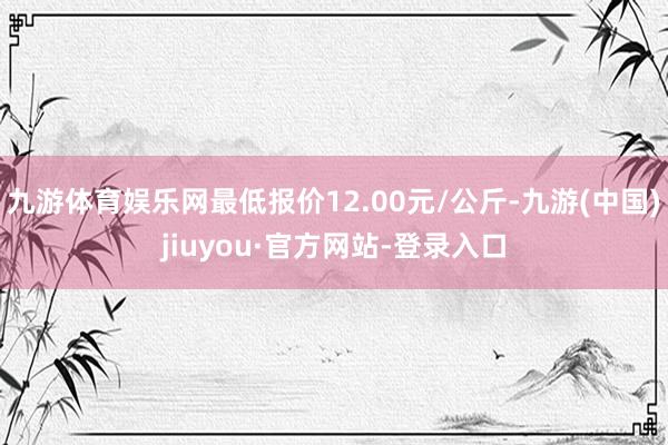 九游体育娱乐网最低报价12.00元/公斤-九游(中国)jiuyou·官方网站-登录入口