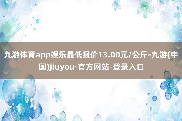 九游体育app娱乐最低报价13.00元/公斤-九游(中国)jiuyou·官方网站-登录入口
