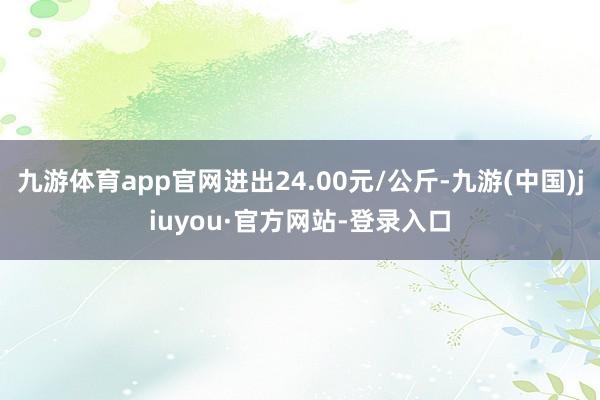 九游体育app官网进出24.00元/公斤-九游(中国)jiuyou·官方网站-登录入口