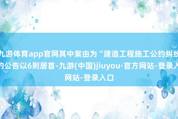 九游体育app官网其中案由为“建造工程施工公约纠纷”的公告以6则居首-九游(中国)jiuyou·官方网站-登录入口