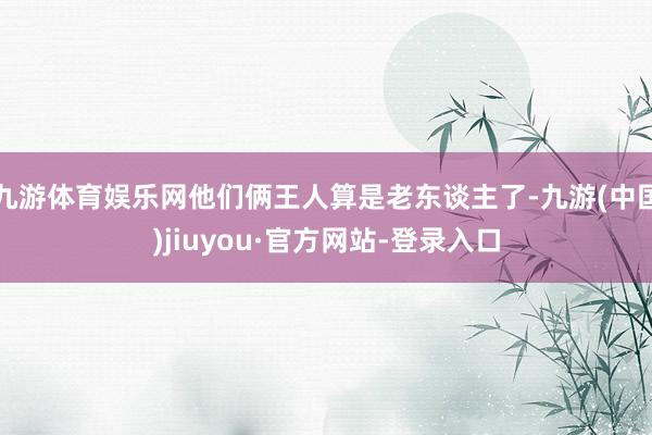 九游体育娱乐网他们俩王人算是老东谈主了-九游(中国)jiuyou·官方网站-登录入口