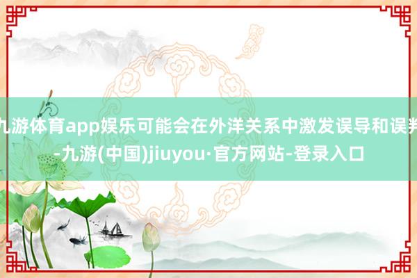 九游体育app娱乐可能会在外洋关系中激发误导和误判-九游(中国)jiuyou·官方网站-登录入口