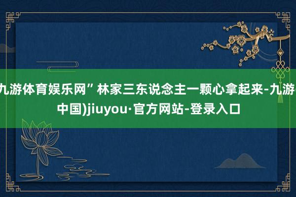 九游体育娱乐网”林家三东说念主一颗心拿起来-九游(中国)jiuyou·官方网站-登录入口