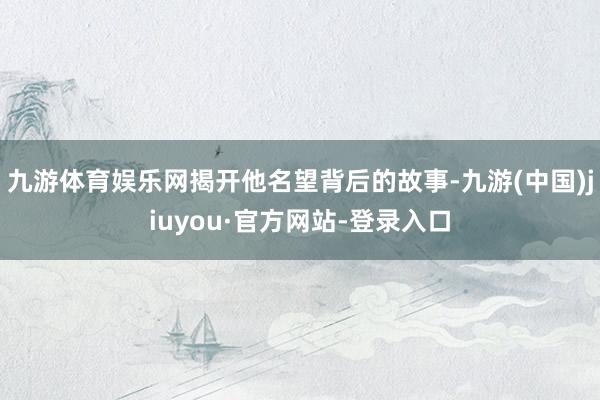 九游体育娱乐网揭开他名望背后的故事-九游(中国)jiuyou·官方网站-登录入口