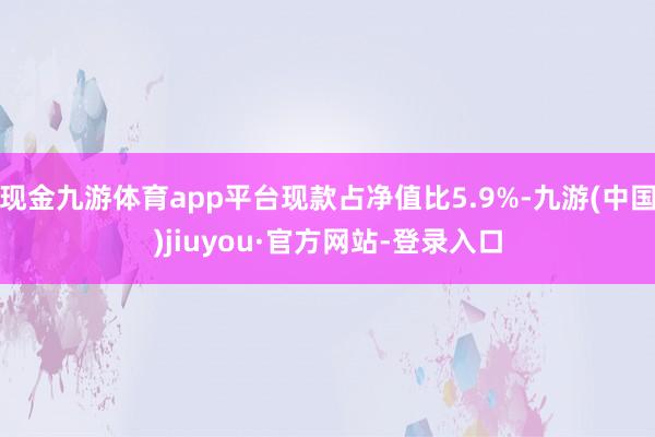 现金九游体育app平台现款占净值比5.9%-九游(中国)jiuyou·官方网站-登录入口