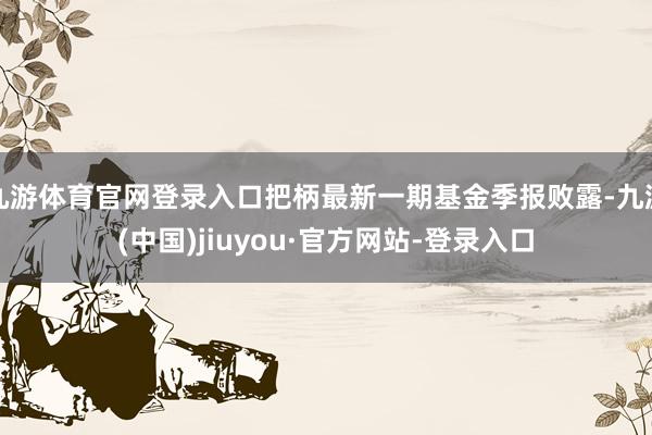 九游体育官网登录入口把柄最新一期基金季报败露-九游(中国)jiuyou·官方网站-登录入口