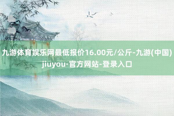 九游体育娱乐网最低报价16.00元/公斤-九游(中国)jiuyou·官方网站-登录入口