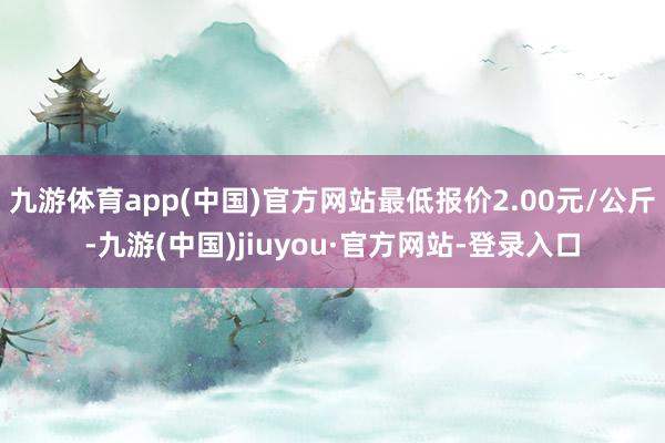 九游体育app(中国)官方网站最低报价2.00元/公斤-九游(中国)jiuyou·官方网站-登录入口