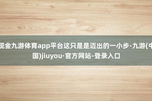 现金九游体育app平台这只是是迈出的一小步-九游(中国)jiuyou·官方网站-登录入口