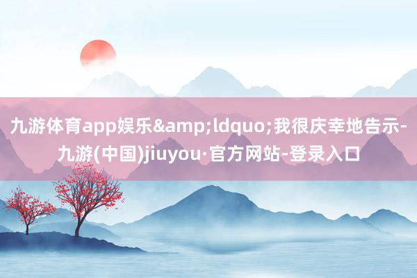 九游体育app娱乐&ldquo;我很庆幸地告示-九游(中国)jiuyou·官方网站-登录入口