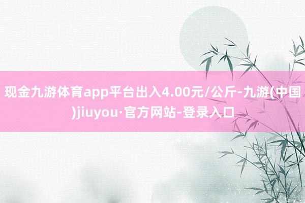 现金九游体育app平台出入4.00元/公斤-九游(中国)jiuyou·官方网站-登录入口