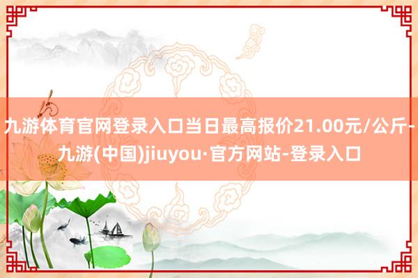 九游体育官网登录入口当日最高报价21.00元/公斤-九游(中国)jiuyou·官方网站-登录入口