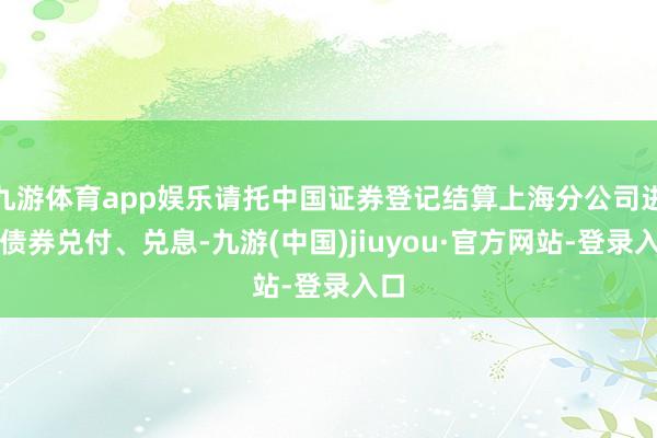 九游体育app娱乐请托中国证券登记结算上海分公司进行债券兑付、兑息-九游(中国)jiuyou·官方网站-登录入口