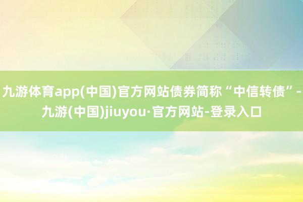 九游体育app(中国)官方网站债券简称“中信转债”-九游(中国)jiuyou·官方网站-登录入口