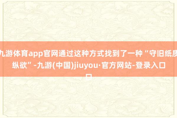 九游体育app官网通过这种方式找到了一种“守旧纸质纵欲”-九游(中国)jiuyou·官方网站-登录入口