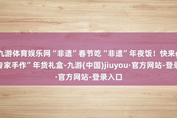 九游体育娱乐网“非遗”春节吃“非遗”年夜饭！快来get“专家手作”年货礼盒-九游(中国)jiuyou·官方网站-登录入口