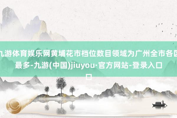九游体育娱乐网黄埔花市档位数目领域为广州全市各区最多-九游(中国)jiuyou·官方网站-登录入口