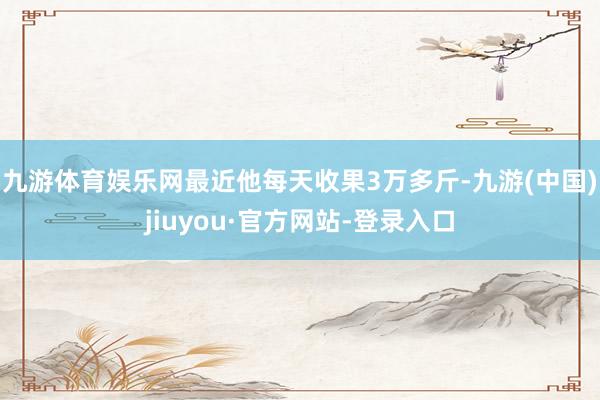 九游体育娱乐网最近他每天收果3万多斤-九游(中国)jiuyou·官方网站-登录入口