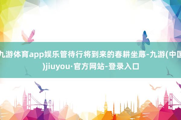 九游体育app娱乐管待行将到来的春耕坐蓐-九游(中国)jiuyou·官方网站-登录入口