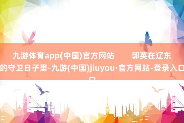 九游体育app(中国)官方网站        郭英在辽东的守卫日子里-九游(中国)jiuyou·官方网站-登录入口