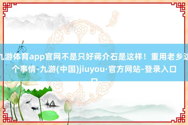 九游体育app官网不是只好蒋介石是这样！重用老乡这个事情-九游(中国)jiuyou·官方网站-登录入口