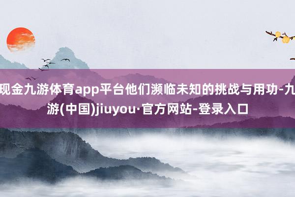 现金九游体育app平台他们濒临未知的挑战与用功-九游(中国)jiuyou·官方网站-登录入口