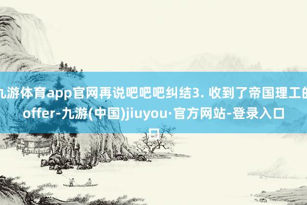 九游体育app官网再说吧吧吧纠结3. 收到了帝国理工的offer-九游(中国)jiuyou·官方网站-登录入口