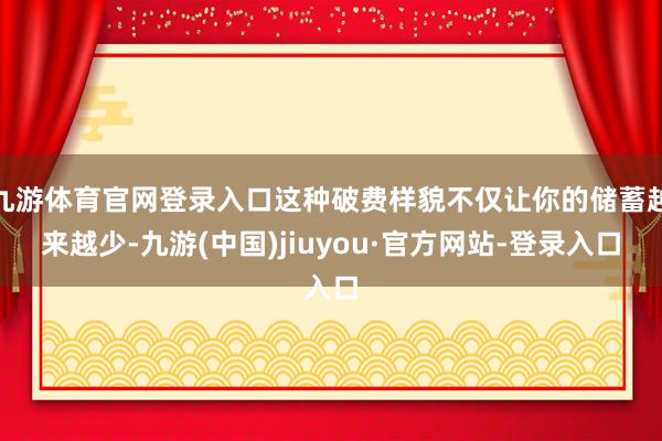 九游体育官网登录入口这种破费样貌不仅让你的储蓄越来越少-九游(中国)jiuyou·官方网站-登录入口