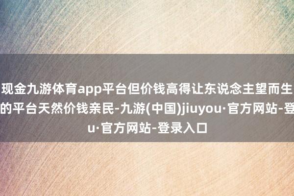 现金九游体育app平台但价钱高得让东说念主望而生畏；有的平台天然价钱亲民-九游(中国)jiuyou·官方网站-登录入口