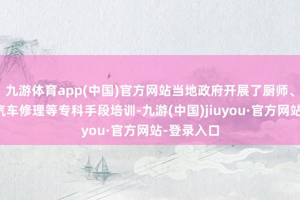 九游体育app(中国)官方网站当地政府开展了厨师、驾驶员、汽车修理等专科手段培训-九游(中国)jiuyou·官方网站-登录入口