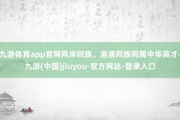 九游体育app官网两岸同族、港澳同族同属中华英才-九游(中国)jiuyou·官方网站-登录入口