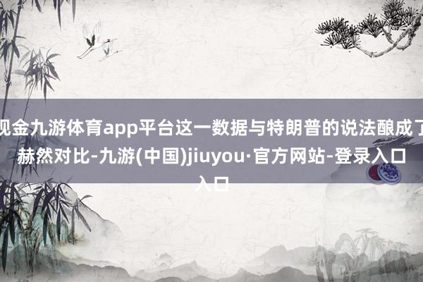 现金九游体育app平台这一数据与特朗普的说法酿成了赫然对比-九游(中国)jiuyou·官方网站-登录入口