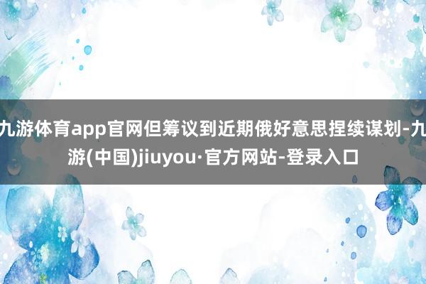 九游体育app官网但筹议到近期俄好意思捏续谋划-九游(中国)jiuyou·官方网站-登录入口