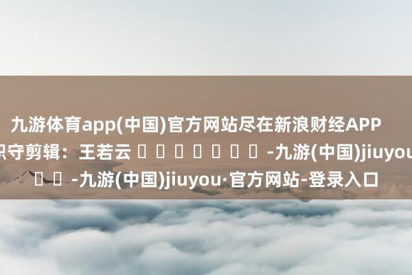 九游体育app(中国)官方网站尽在新浪财经APP            						职守剪辑：王若云 							-九游(中国)jiuyou·官方网站-登录入口