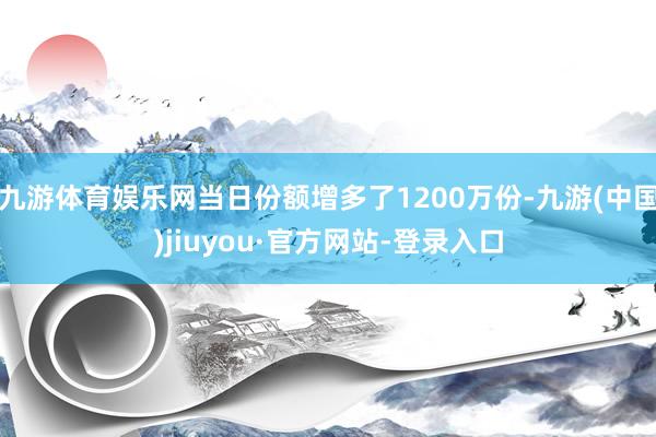 九游体育娱乐网当日份额增多了1200万份-九游(中国)jiuyou·官方网站-登录入口