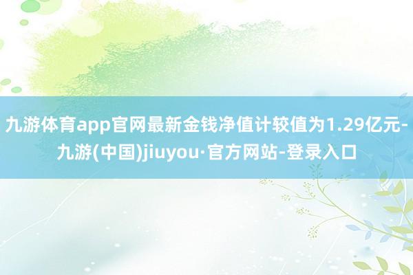 九游体育app官网最新金钱净值计较值为1.29亿元-九游(中国)jiuyou·官方网站-登录入口