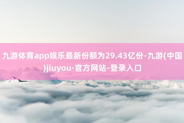 九游体育app娱乐最新份额为29.43亿份-九游(中国)jiuyou·官方网站-登录入口