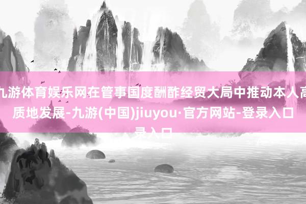 九游体育娱乐网在管事国度酬酢经贸大局中推动本人高质地发展-九游(中国)jiuyou·官方网站-登录入口
