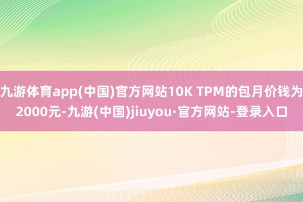 九游体育app(中国)官方网站10K TPM的包月价钱为2000元-九游(中国)jiuyou·官方网站-登录入口